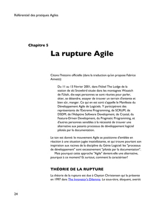 Chapitre 5
La rupture Agile
Citons l'histoire officielle (dans la traduction qu'en propose Fabrice
Aimetti):
Du 11 au 13 Février 2001, dans l'hôtel The Lodge de la
station de ski Snowbird située dans les montagnes Wasatch
de l'Utah, dix-sept personnes se sont réunies pour parler,
skier, se détendre, essayer de trouver un terrain d'entente et
bien sûr, manger. Ce qui en est sorti s'appelle le Manifeste du
Développement Agile de Logiciels. Y participèrent des
représentants de l'Extreme Programming, de SCRUM, de
DSDM, de l'Adaptive Software Development, de Crystal, du
Feature-Driven Development, du Pragmatic Programming, et
d'autres personnes sensibles à la nécessité de trouver une
alternative aux pesants processus de développement logiciel
pilotés par la documentation.
Le ton est donné: le mouvement Agile se positionne d'emblée en
réaction à une situation jugée insatisfaisante, et qui trouve pourtant son
inspiration aux racines de la discipline du Génie Logiciel: les "processus
de développement" sont excessivement "pilotés par la documentation".
Mais pourquoi cette approche "Agile" devient-elle une alternative,
pourquoi à ce moment? Et surtout, comment la caractériser?
THÉORIE DE LA RUPTURE
La théorie de la rupture est due à Clayton Christensen qui la présente
en 1997 dans The Innovator's Dilemma. Le sous-titre, éloquent, avertit
Référentiel des pratiques Agiles
24
 