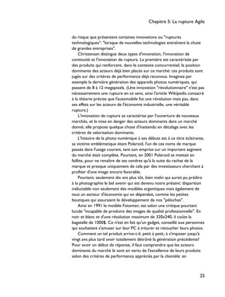 du risque que présentent certaines innovations ou "ruptures
technologiques": "lorsque de nouvelles technologies entraînent la chute
de grandes entreprises".
Christensen distingue deux types d'innovation, l'innovation de
continuité et l'innovation de rupture. La première est caractérisée par
des produits qui renforcent, dans le contexte concurrentiel, la position
dominante des acteurs déjà bien placés sur ce marché: ces produits sont
jugés sur des critères de performance déjà reconnus. Imaginez par
exemple la dernière génération des appareils photos numériques, qui
passent de 8 à 12 megapixels. (Une innovation "révolutionnaire" n'est pas
nécessairement une rupture en ce sens, ainsi l'article Wikipedia consacré
à la théorie précise que l'automobile fut une révolution mais pas, dans
ses effets sur les acteurs de l'économie industrielle, une véritable
rupture.)
L'innovation de rupture se caractérise par l'ouverture de nouveaux
marchés, et la mise en danger des acteurs dominants dans un marché
donné; elle propose quelque chose d'inattendu en décalage avec les
critères de valorisation dominants.
L'histoire de la photo numérique à ses débuts est à ce titre éclairante,
sa victime emblématique étant Polaroid, l'un de ces noms de marque
passés dans l'usage courant, tant son emprise sur un important segment
du marché était complète. Pourtant, en 2001 Polaroid se mettait en
faillite, pour ne renaître de ses cendres qu'à la suite du rachat de la
marque et presque uniquement de cela par des investisseurs cherchant à
profiter d'une image encore favorable.
Pourtant, seulement dix ans plus tôt, bien malin qui aurait pu prédire
à la photographie le bel avenir qui est devenu notre présent: disparition
inéluctable non seulement des modèles argentiques mais également de
tout un secteur d'économie qui en dépendait, comme les petites
boutiques qui assuraient le développement de nos "péloches".
Ainsi en 1991 le modèle Fotoman, est selon une critique pourtant
lucide "incapable de produire des images de qualité professionnelle". En
noir et blanc et d'une résolution maximum de 320x240, il coûte la
bagatelle de 1000$. Ce n'est en fait qu'un gadget, conseillé aux personnes
qui souhaitent s'amuser sur leur PC à triturer et retoucher leurs photos.
Comment un tel produit arrive-t-il, petit à petit, à s'imposer jusqu'à
vingt ans plus tard avoir totalement détrôné la génération précédente?
Pour avoir un début de réponse, il faut comprendre que les acteurs
dominants du marché le sont en vertu de l'excellence de leurs produits
selon des critères de performance appréciés par la clientèle: en
Chapitre 5: La rupture Agile
25
 