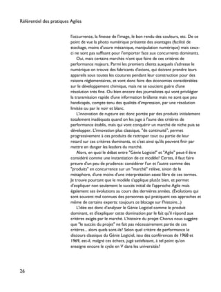 l'occurrence, la finesse de l'image, le bon rendu des couleurs, etc. De ce
point de vue la photo numérique présente des avantages (facilité de
stockage, moins d'usure mécanique, manipulation numérique) mais ceux-
ci ne sont pas suffisant pour l'emporter face aux concurrents dominants.
Oui, mais certains marchés n'ont que faire de ces critères de
performance majeurs. Parmi les premiers clients auxquels s'adresse le
numérique on trouve des fabricants d'avions, qui doivent prendre leurs
appareils sous toutes les coutures pendant leur construction pour des
raisons règlementaires, et vont donc faire des économies considérables
sur le développement chimique, mais ne se soucient guère d'une
résolution très fine. Ou bien encore des journalistes qui vont privilégier
la transmission rapide d'une information brûlante mais ne sont que peu
handicapés, compte tenu des qualités d'impression, par une résolution
limitée ou par le noir et blanc.
L'innovation de rupture est donc portée par des produits initialement
totalement inadéquats quand on les juge à l'aune des critères de
performance établis, mais qui vont conquérir un marché de niche puis se
développer. L'innovation plus classique, "de continuité", permet
progressivement à ces produits de rattraper tout ou partie de leur
retard sur ces critères dominants, et c'est ainsi qu'ils peuvent finir par
mettre en danger les leaders du marché.
Alors, en quoi le débat entre "Génie Logiciel" et "Agile" peut-il être
considéré comme une instantiation de ce modèle? Certes, il faut faire
preuve d'un peu de prudence: considérer l'un et l'autre comme des
"produits" en concurrence sur un "marché" relève, sinon de la
métaphore, d'une moins d'une interprétation assez libre de ces termes.
Je trouve pourtant que le modèle s'applique plutôt bien, et permet
d'expliquer non seulement le succès initial de l'approche Agile mais
également ses évolutions au cours des dernières années. (Evolutions qui
sont souvent mal connues des personnes qui pratiquent ces approches et
même de certains experts: toujours ce blocage sur l'histoire...)
L'idée est donc d'analyser le Génie Logiciel comme le produit
dominant, et d'expliquer cette domination par le fait qu'il répond aux
critères exigés par le marché. L'histoire du projet Chorus nous suggère
que "le succès du projet" ne fait pas nécessairement partie de ces
critères... alors quels sont-ils? Selon quel critère de performance le
discours classique du Génie Logiciel, issu des conférences de 1968 et
1969, est-il, malgré ces échecs, jugé satisfaisant, à tel point qu'on
enseigne encore le cycle en V dans les universités?
Référentiel des pratiques Agiles
26
 