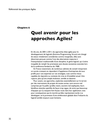 Chapitre 6
Quel avenir pour les
approches Agiles?
En dix ans, de 2001 à 2011, les approches dites agiles pour le
développement de logiciels (Extreme Programming, Scrum) ont changé
de statut: initialement considérées comme marginales, elles sont
désormais perçues comme l’une des alternatives majeures à
l'interprétation traditionnelle d'une discipline, le génie logiciel, qui s’avère
incapable de remplir les promesses sans doutes excessives avancées lors
de la conférence fondatrice de 1968.
En France notamment, de nombreux cabinets de conseil remportent
un succès croissant en répondant à l’appétence d’entreprises de tous
profils pour une expertise sur ces stratégies, vues comme mieux
capables de répondre au contexte de crise et d’instablité actuel. Une
rupture, plus qu'une simple évolution, semble se dessiner.
Pour autant, ces approches, explorées essentiellement sur le terrain
par des intervenants de projets de toutes sortes, sont encore mal
comprises par le public qu’elles visent, souvent mal expliquées, leurs
bénéfices attendus spécifiés de façon trop vague, de sorte que beaucoup
d’équipes qui s’y essayent font fausse route dans leur application; avec
pour conséquences que le marché qu’elles représentent tarde à se
développer, et la promesse d’une amélioration globale dans l’industrie du
logiciel semble toujours aussi lointaine.
Référentiel des pratiques Agiles
32
 