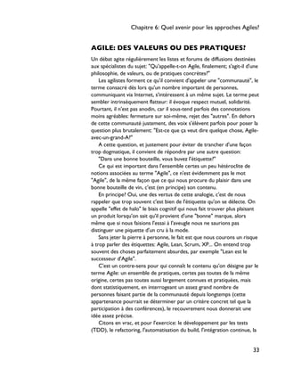 AGILE: DES VALEURS OU DES PRATIQUES?
Un débat agite régulièrement les listes et forums de diffusions destinées
aux spécialistes du sujet: "Qu'appelle-t-on Agile, finalement; s'agit-il d'une
philosophie, de valeurs, ou de pratiques concrètes?"
Les agilistes forment ce qu'il convient d'appeler une "communauté", le
terme consacré dès lors qu'un nombre important de personnes,
communiquant via Internet, s'intéressent à un même sujet. Le terme peut
sembler intrinsèquement flatteur: il évoque respect mutuel, solidarité.
Pourtant, il n'est pas anodin, car il sous-tend parfois des connotations
moins agréables: fermeture sur soi-même, rejet des "autres". En dehors
de cette communauté justement, des voix s'élèvent parfois pour poser la
question plus brutalement: "Est-ce que ça veut dire quelque chose, Agile-
avec-un-grand-A?"
A cette question, et justement pour éviter de trancher d'une façon
trop dogmatique, il convient de répondre par une autre question:
"Dans une bonne bouteille, vous buvez l'étiquette?"
Ce qui est important dans l'ensemble certes un peu hétéroclite de
notions associées au terme "Agile", ce n'est évidemment pas le mot
"Agile", de la même façon que ce qui nous procure du plaisir dans une
bonne bouteille de vin, c'est (en principe) son contenu.
En principe? Oui, une des vertus de cette analogie, c'est de nous
rappeler que trop souvent c'est bien de l'étiquette qu'on se délecte. On
appelle "effet de halo" le biais cognitif qui nous fait trouver plus plaisant
un produit lorsqu'on sait qu'il provient d'une "bonne" marque, alors
même que si nous faisions l'essai à l'aveugle nous ne saurions pas
distinguer une piquette d'un cru à la mode.
Sans jeter la pierre à personne, le fait est que nous courons un risque
à trop parler des étiquettes: Agile, Lean, Scrum, XP... On entend trop
souvent des choses parfaitement absurdes, par exemple "Lean est le
successeur d'Agile".
C'est un contre-sens pour qui connaît le contenu qu'on désigne par le
terme Agile: un ensemble de pratiques, certes pas toutes de la même
origine, certes pas toutes aussi largement connues et pratiquées, mais
dont statistiquement, en interrogeant un assez grand nombre de
personnes faisant partie de la communauté depuis longtemps (cette
appartenance pourrait se déterminer par un critère concret tel que la
participation à des conférences), le recouvrement nous donnerait une
idée assez précise.
Citons en vrac, et pour l'exercice: le développement par les tests
(TDD), le refactoring, l'automatisation du build, l'intégration continue, la
Chapitre 6: Quel avenir pour les approches Agiles?
33
 