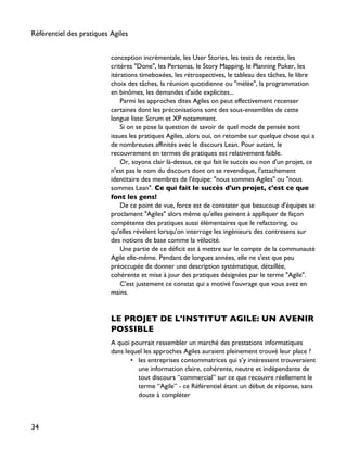 conception incrémentale, les User Stories, les tests de recette, les
critères "Done", les Personas, le Story Mapping, le Planning Poker, les
itérations timeboxées, les rétrospectives, le tableau des tâches, le libre
choix des tâches, la réunion quotidienne ou "mélée", la programmation
en binômes, les demandes d'aide explicites...
Parmi les approches dites Agiles on peut effectivement recenser
certaines dont les préconisations sont des sous-ensembles de cette
longue liste: Scrum et XP notamment.
Si on se pose la question de savoir de quel mode de pensée sont
issues les pratiques Agiles, alors oui, on retombe sur quelque chose qui a
de nombreuses affinités avec le discours Lean. Pour autant, le
recouvrement en termes de pratiques est relativement faible.
Or, soyons clair là-dessus, ce qui fait le succès ou non d'un projet, ce
n'est pas le nom du discours dont on se revendique, l'attachement
identitaire des membres de l'équipe: "nous sommes Agiles" ou "nous
sommes Lean". Ce qui fait le succès d'un projet, c'est ce que
font les gens!
De ce point de vue, force est de constater que beaucoup d'équipes se
proclament "Agiles" alors même qu'elles peinent à appliquer de façon
compétente des pratiques aussi élémentaires que le refactoring, ou
qu'elles révèlent lorsqu'on interroge les ingénieurs des contresens sur
des notions de base comme la vélocité.
Une partie de ce déficit est à mettre sur le compte de la communauté
Agile elle-même. Pendant de longues années, elle ne s'est que peu
préoccupée de donner une description systématique, détaillée,
cohérente et mise à jour des pratiques désignées par le terme "Agile".
C'est justement ce constat qui a motivé l'ouvrage que vous avez en
mains.
LE PROJET DE L'INSTITUT AGILE: UN AVENIR
POSSIBLE
A quoi pourrait ressembler un marché des prestations informatiques
dans lequel les approches Agiles auraient pleinement trouvé leur place ?
• les entreprises consommatrices qui s’y intéressent trouveraient
une information claire, cohérente, neutre et indépendante de
tout discours “commercial” sur ce que recouvre réellement le
terme “Agile” - ce Référentiel étant un début de réponse, sans
doute à compléter
Référentiel des pratiques Agiles
34
 