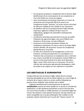 • les entreprises prestataires compétentes dans le domaine Agile
bénéficieraient d’une reconnaissance de ces compétences et
d’un accès facilité aux contrat les exigeant
• cette reconnaissance proviendrait notamment, au travers de
partenariats entre les grandes SSII et les acteurs aux
compétences les plus “pointues”, du succès reconnu de projets
de référence notables par leur échelle ou leur importance
• les bénéfices réels de ces pratiques feraient l’objet d’études
empiriques, également réalisées de façon neutre et
indépendante, agrégeant des échantillons statistiquement
représentatifs
• ces éléments empiriques permettraient d’une part de justifier
l’utilisation des approches Agiles, mais aussi d’infléchir leur
évolution au fil du temps, vers plus d’efficacité
• les parcours de formation permettant d’obtenir les
compétences nécessaires à la mise en oeuvre de projets Agiles
seraient identifiés, afin de pouvoir recruter les compétences
appropriées pour ces projets
• le milieu de la recherche et de l’enseignement, en lien avec
l’industrie, contribuerait pleinement à la consolidation et à
l’évolution des connaissances et compétences dans ce domaine
• pour autant, l’ensemble de cet écosystème resterait fidèle à ce
qui est à la fois la particularité et la valeur de la dynamique
Agile, à savoir d’être avant tout un mouvement “de terrain”
initié par des intervenants opérationnels (développeurs, chefs
de projet) et qui s’appuie sur leur expérience au quotidien.
LES OBSTACLES À SURMONTER
L'analyse faite plus haut du discours Agile, replacé dans le contexte
historique plus global qui est celui du Génie Logiciel, et vu sous l'angle de
la théorie de la rupture, éclaire un certain nombre d'obstacles qui
peuvent encore empêcher cette situation de se réaliser.
L'obession persistante de la communauté pour le sujet de la
certification continue de mener bataille sur un terrain, le contrôle des
qualifications, où elle représente précisément ce qu'il ne faut pas faire,
une concurrence frontale au modèle dominant. Le mouvement Agile doit
trouver des solutions à cette question lancinante, mais des solutions qui
soient compatibles avec sa propre philosophie. Des modèles ont été
proposés, inspirés notamment par le succès des "réseaux sociaux": ils
Chapitre 6: Quel avenir pour les approches Agiles?
35
 