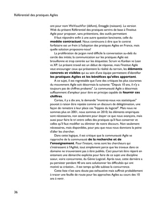 ont pour nom WeVouchFor (défunt), Entaggle (naissant). La version
Web du présent Référentiel des pratiques servira de base à l'Institut
Agile pour proposer, sans prétentions, des outils permettant
Il faut répondre enfin à une autre question lancinante, celle du
modèle contractuel. Nous continuons à dire que le contrat
forfaitaire est un frein à l'adoption des pratiques Agiles en France, mais
quelle solution proposons-nous?
La prolifération de jargon rend difficile la conversation au-delà du
cercle des initiés; la communication sur les pratiques Agile est
brouillonne et trop centrée sur les étiquettes: Scrum vs Kanban vs Lean
vs XP. Le présent travail est un début de réponse, mais l'Institut Agile
veut encourager ceux qui présentent la réalité du terrain, les éléments
concrets et visibles qui au sein d'une équipe permettent d'identifier
les pratiques Agiles et les bénéfices qu'elles apportent.
A ce sujet, il est regrettable que l'une des critiques les plus courantes
du mouvement Agile soit désormais la suivante: "Depuis 10 ans, il n'y a
toujours pas de chiffres probants". La communauté Agile a désormais
suffisamment d'ampleur pour être en principe capable de fournir ces
chiffres.
Certes, il y a dix ans, la demande "montrez-nous vos statistiques"
pouvait à raison être rejetée comme un discours de délégitimation, une
façon de remettre à leur place ces "hippies du logiciel". Mais nous ne
sommes plus en 2001, nous sommes en 2010; les éléments empiriques
sont nécessaires, non seulement pour étayer ce que nous avançons, mais
aussi pour faire le tri entre celles des pratiques qu'il faut conserver et
celles qu'il faut modifier ou éliminer de notre discours. Non seulement
nécessaires, mais disponibles, pour peu que nous nous donnions la peine
d'aller les chercher.
Dans cette logique, il est critique que la communauté Agile se
rapproche de la communauté de la recherche et de
l'enseignement. Pour l'instant, rares sont les chercheurs qui
s'intéressent à l'Agilité, tout simplement parce que les travaux dans ce
domaine ne trouveraient pas à être publiés. Ceci pourrait être réparé en
entamant une démarche explicite pour faire de ce sujet une discipline
soeur, voire concurrente, du Génie Logiciel. Après tout, cette dernière a
pu persister pendant 40 ans sans solutionner les difficultés qui ont
motivé sa création... il est temps qu'elle subisse la concurrence.
Cette liste n'est sans doute pas exhaustive mais suffirait probablement
à tracer une feuille de route pour les approches Agiles au cours des 10
ans à venir.
Référentiel des pratiques Agiles
36
 