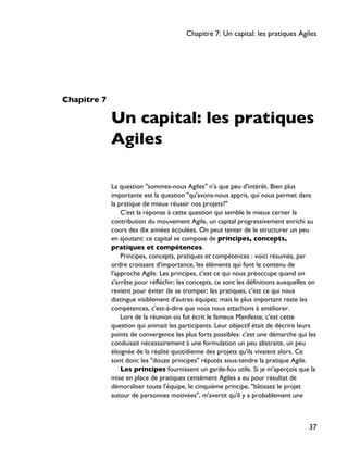 Chapitre 7
Un capital: les pratiques
Agiles
La question "sommes-nous Agiles" n'a que peu d'intérêt. Bien plus
importante est la question "qu'avons-nous appris, qui nous permet dans
la pratique de mieux réussir nos projets?"
C'est la réponse à cette question qui semble le mieux cerner la
contribution du mouvement Agile, un capital progressivement enrichi au
cours des dix années écoulées. On peut tenter de le structurer un peu
en ajoutant: ce capital se compose de principes, concepts,
pratiques et compétences.
Principes, concepts, pratiques et compétences : voici résumés, par
ordre croissant d'importance, les éléments qui font le contenu de
l'approche Agile. Les principes, c'est ce qui nous préoccupe quand on
s'arrête pour réfléchir; les concepts, ce sont les définitions auxquelles on
revient pour éviter de se tromper; les pratiques, c'est ce qui nous
distingue visiblement d'autres équipes; mais le plus important reste les
compétences, c'est-à-dire que nous nous attachons à améliorer.
Lors de la réunion où fut écrit le fameux Manifeste, c'est cette
question qui animait les participants. Leur objectif était de décrire leurs
points de convergence les plus forts possibles: c'est une démarche qui les
conduisait nécessairement à une formulation un peu abstraite, un peu
éloignée de la réalité quotidienne des projets qu'ils vivaient alors. Ce
sont donc les "douze principes" réputés sous-tendre la pratique Agile.
Les principes fournissent un garde-fou utile. Si je m'aperçois que la
mise en place de pratiques censément Agiles a eu pour résultat de
démoraliser toute l'équipe, le cinquième principe, "bâtissez le projet
autour de personnes motivées", m'avertit qu'il y a probablement une
Chapitre 7: Un capital: les pratiques Agiles
37
 