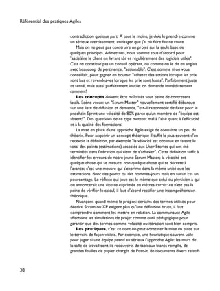 contradiction quelque part. A tout le moins, je dois le prendre comme
un sérieux avertissement, envisager que j'ai pu faire fausse route.
Mais on ne peut pas construire un projet sur la seule base de
quelques principes. Admettons, nous somme tous d'accord pour
"satisfaire le client en livrant tôt et régulièrement des logiciels utiles".
Cela ne constitue pas un conseil opérant, ou comme on le dit en anglais
avec beaucoup de pertinence, "actionable". C'est comme si on vous
conseillait, pour gagner en bourse: "achetez des actions lorsque les prix
sont bas et revendez-les lorsque les prix sont hauts". Parfaitement juste
et sensé, mais aussi parfaitement inutile: on demande immédiatement
comment?
Les concepts doivent être maîtrisés sous peine de contresens
fatals. Scène vécue: un "Scrum Master" nouvellement certifié débarque
sur une liste de diffusion et demande, "est-il raisonnable de fixer pour le
prochain Sprint une vélocité de 80% parce qu'un membre de l'équipe est
absent?". Des questions de ce type mettent mal à l'aise quant à l'efficacité
et à la qualité des formations!
La mise en place d'une approche Agile exige de connaitre un peu de
théorie. Pour acquérir un concept théorique il suffit le plus souvent d'en
recevoir la définition, par exemple "la vélocité est obtenue en faisant le
total des points (estimations) associés aux User Stories qui ont été
terminées dans l'itération qui vient de s'achever". Cette définition suffit à
identifier les erreurs de notre jeune Scrum Master; la vélocité est
quelque chose qui se mesure, non quelque chose qui se décrete à
l'avance; c'est une mesure qui s'exprime dans la même unité que les
estimations, donc des points ou des hommes-jours mais en aucun cas un
pourcentage. Le réflexe qui joue est le même que celui du physicien à qui
on annoncerait une vitesse exprimée en mètres carrés: ce n'est pas la
peine de vérifier le calcul, il faut d'abord rectifier une incompréhension
théorique.
Nuançons quand même le propos: certains des termes utilisés pour
décrire Scrum ou XP exigent plus qu'une définition brute, il faut
comprendre comment les mettre en relation. La communauté Agile
affectione les simulations de projet comme outil pédagogique pour
garantir que des termes comme vélocité ou itération sont bien compris.
Les pratiques, c'est ce dont on peut constater la mise en place sur
le terrain, de façon visible. Par exemple, une heuristique souvent utile
pour juger si une équipe prend au sérieux l'approche Agile: les murs de
la salle de travail sont-ils recouverts de tableaux blancs remplis, de
grandes feuilles de papier chargés de Post-It, de documents divers relatifs
Référentiel des pratiques Agiles
38
 