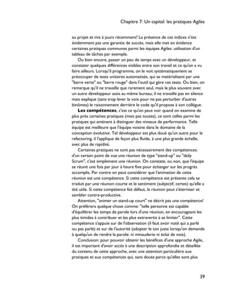 au projet et mis à jours récemment? La présence de ces indices n'est
évidemment pas une garantie de succès, mais elle met en évidence
certaines pratiques communes parmi les équipes Agiles: utilisation d'un
tableau de tâches par exemple.
Ou bien encore, passer un peu de temps avec un développeur, et
constater quelques différences visibles entre son travail et ce qu'on a vu
faire ailleurs. Lorsqu'il programme, on le voit systématiquement se
préoccuper de tests unitaires automatisés, qui se matérialisent par une
"barre verte" ou "barre rouge" dans l'outil qui gère ces tests. Ou bien, on
remarque qu'il ne travaille que rarement seul, mais le plus souvent avec
un autre développeur assis au même bureau; il ne travaille pas en silence
mais explique (sans trop lever la voix pour ne pas perturber d'autres
binômes) le raisonnement derrière le code qu'il propose à son collègue.
Les compétences, c'est ce qu'on peut voir quand on examine de
plus près certaines pratiques (mais pas toutes), ce sont celles parmi les
pratiques qui amènent à distinguer des niveaux de performance. Telle
équipe est meilleure que l'équipe voisine dans le domaine de la
conception évolutive. Tel développeur est plus doué qu'un autre pour le
refactoring, il l'applique de façon plus fluide, à une plus grande échelle,
avec plus de rapidité.
Certaines pratiques ne sont pas nécessairement des compétences:
d'un certain point de vue une réunion de type "stand-up" ou "daily
Scrum", c'est simplement une réunion. On constate, ou non, que l'équipe
se réunit une fois par jour à heure fixe pour échanger sur les progrès
accomplis. Par contre on peut considérer que l'animation de cette
réunion est une compétence. Si cette compétence est présente cela se
traduit par une réunion courte et le sentiment (subjectif, certes) qu'elle a
été utile. Si cette compétence fait défaut, la réunion peut s'éterniser et
sembler contre-productive.
Attention, "animer un stand-up court" ne décrit pas une compétence!
On préfèrera quelque chose comme: "telle personne est capable
d'équilibrer les temps de parole lors d'une réunion, en encourageant les
plus timides à contribuer et les plus extravertis à se limiter". Cette
compétence s'appuie sur de l'observation (il faut avoir noté qui a parlé
ou pas parlé) et sur de l'autorité (adopter le ton juste lorsqu'on demande
à quelqu'un de rendre la parole: ni minauderie ni éclat de voix).
Conclusion: pour pouvoir obtenir les bénéfices d'une approche Agile,
il est important d'avoir accès à une description approfondie et détaillée
du contenu de cette approche, avec une attention particulière aux
pratiques et aux compétences qui, sans doute parce qu'elles sont plus
Chapitre 7: Un capital: les pratiques Agiles
39
 