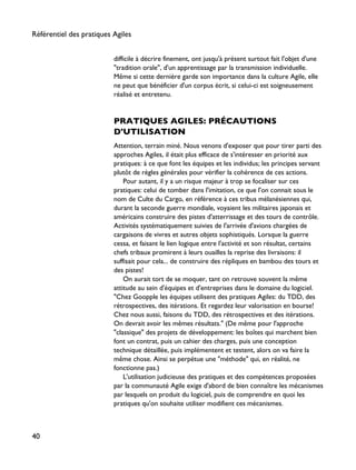 difficile à décrire finement, ont jusqu'à présent surtout fait l'objet d'une
"tradition orale", d'un apprentissage par la transmission individuelle.
Même si cette dernière garde son importance dans la culture Agile, elle
ne peut que bénéficier d'un corpus écrit, si celui-ci est soigneusement
réalisé et entretenu.
PRATIQUES AGILES: PRÉCAUTIONS
D'UTILISATION
Attention, terrain miné. Nous venons d'exposer que pour tirer parti des
approches Agiles, il était plus efficace de s'intéresser en priorité aux
pratiques: à ce que font les équipes et les individus; les principes servant
plutôt de règles générales pour vérifier la cohérence de ces actions.
Pour autant, il y a un risque majeur à trop se focaliser sur ces
pratiques: celui de tomber dans l'imitation, ce que l'on connait sous le
nom de Culte du Cargo, en référence à ces tribus mélanésiennes qui,
durant la seconde guerre mondiale, voyaient les militaires japonais et
américains construire des pistes d'atterrissage et des tours de contrôle.
Activités systématiquement suivies de l'arrivée d'avions chargées de
cargaisons de vivres et autres objets sophistiqués. Lorsque la guerre
cessa, et faisant le lien logique entre l'activité et son résultat, certains
chefs tribaux promirent à leurs ouailles la reprise des livraisons: il
suffisait pour cela... de construire des répliques en bambou des tours et
des pistes!
On aurait tort de se moquer, tant on retrouve souvent la même
attitude au sein d'équipes et d'entreprises dans le domaine du logiciel.
"Chez Goopple les équipes utilisent des pratiques Agiles: du TDD, des
rétrospectives, des itérations. Et regardez leur valorisation en bourse!
Chez nous aussi, faisons du TDD, des rétrospectives et des itérations.
On devrait avoir les mêmes résultats." (De même pour l'approche
"classique" des projets de développement: les boîtes qui marchent bien
font un contrat, puis un cahier des charges, puis une conception
technique détaillée, puis implémentent et testent, alors on va faire la
même chose. Ainsi se perpétue une "méthode" qui, en réalité, ne
fonctionne pas.)
L'utilisation judicieuse des pratiques et des compétences proposées
par la communauté Agile exige d'abord de bien connaître les mécanismes
par lesquels on produit du logiciel, puis de comprendre en quoi les
pratiques qu'on souhaite utiliser modifient ces mécanismes.
Référentiel des pratiques Agiles
40
 