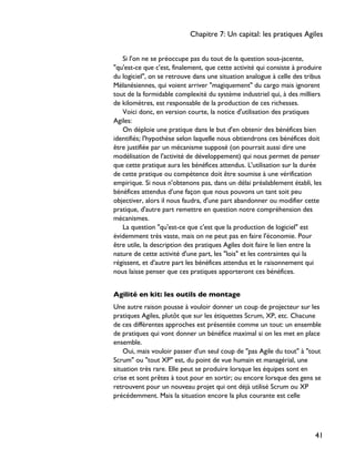 Si l'on ne se préoccupe pas du tout de la question sous-jacente,
"qu'est-ce que c'est, finalement, que cette activité qui consiste à produire
du logiciel", on se retrouve dans une situation analogue à celle des tribus
Mélanésiennes, qui voient arriver "magiquement" du cargo mais ignorent
tout de la formidable complexité du système industriel qui, à des milliers
de kilomètres, est responsable de la production de ces richesses.
Voici donc, en version courte, la notice d'utilisation des pratiques
Agiles:
On déploie une pratique dans le but d'en obtenir des bénéfices bien
identifiés; l'hypothèse selon laquelle nous obtiendrons ces bénéfices doit
être justifiée par un mécanisme supposé (on pourrait aussi dire une
modélisation de l'activité de développement) qui nous permet de penser
que cette pratique aura les bénéfices attendus. L'utilisation sur la durée
de cette pratique ou compétence doit être soumise à une vérification
empirique. Si nous n'obtenons pas, dans un délai préalablement établi, les
bénéfices attendus d'une façon que nous pouvons un tant soit peu
objectiver, alors il nous faudra, d'une part abandonner ou modifier cette
pratique, d'autre part remettre en question notre compréhension des
mécanismes.
La question "qu'est-ce que c'est que la production de logiciel" est
évidemment très vaste, mais on ne peut pas en faire l'économie. Pour
être utile, la description des pratiques Agiles doit faire le lien entre la
nature de cette activité d'une part, les "lois" et les contraintes qui la
régissent, et d'autre part les bénéfices attendus et le raisonnement qui
nous laisse penser que ces pratiques apporteront ces bénéfices.
Agilité en kit: les outils de montage
Une autre raison pousse à vouloir donner un coup de projecteur sur les
pratiques Agiles, plutôt que sur les étiquettes Scrum, XP, etc. Chacune
de ces différentes approches est présentée comme un tout: un ensemble
de pratiques qui vont donner un bénéfice maximal si on les met en place
ensemble.
Oui, mais vouloir passer d'un seul coup de "pas Agile du tout" à "tout
Scrum" ou "tout XP" est, du point de vue humain et managérial, une
situation très rare. Elle peut se produire lorsque les équipes sont en
crise et sont prêtes à tout pour en sortir; ou encore lorsque des gens se
retrouvent pour un nouveau projet qui ont déjà utilisé Scrum ou XP
précédemment. Mais la situation encore la plus courante est celle
Chapitre 7: Un capital: les pratiques Agiles
41
 