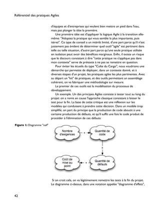 d'équipes et d'entreprises qui veulent bien mettre un pied dans l'eau,
mais pas plonger la tête la première.
Une première idée est d'appliquer la logique Agile à la transition elle-
même: "Adoptez la pratique qui vous semble la plus importante, puis
itérez". Ce type de conseil a un intérêt limité, d'une part parce qu'il n'est
justement pas évident de déterminer quel outil "agile" est pertinent dans
telle ou telle situation, d'autre part parce qu'une seule pratique utilisée
en isolation peut avoir des bénéfices marginaux. Enfin, il existe un risque
que le discours consistant à dire "cette pratique ne s'applique pas dans
mon contexte" serve de prétexte à ne pas se remettre en question.
Pour éviter les écueils du type "Culte du Cargo", nous voudrions une
démarche qui permette de déployer, dans un contexte donné, et à
diverses étapes d'un projet, les pratiques agiles les plus pertinentes. Avec
au départ un "kit" de pratiques, et des outils permettant un assemblage
cohérent, on va fabriquer une méthodologie sur mesure.
Le premier de ces outils est la modélisation du processus de
développement.
Un exemple. Un des principes Agiles consiste à tester tout au long du
projet: on a remis en cause l'approche classique consistant à laisser le
test pour la fin. La base de cette critique est une réflexion sur les
modèles qui conduisent à prendre cette décision. Dans un modèle trop
simplifié, on part du principe que la production de code aboutit à une
certaine production de défauts, et qu'il suffit une fois le code produit de
procéder à l'élimination de ces défauts:
Figure 1: Diagramme "naïf"
Si on croit cela, on va légitimement remettre les tests à la fin du projet.
Le diagramme ci-dessus, dans une notation appelée "diagramme d'effets",
Référentiel des pratiques Agiles
42
 