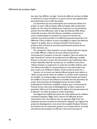 test, plus il est difficile à corriger. Comme les effets de ces deux variables
se renforcent, on peut s'attendre à ce que le coût du test augmente plus
que linéairement avec la taille des projets.
Les paramètres qui nous préoccupent sont souvent les mêmes d'un
projet à un autre: taille du projet, taille de l'équipe, délai, productivité,
qualité, etc. Par contre les influences qui s'exercent sur ces paramètres
peuvent être très différentes, selon le type d'entreprises (SSII, éditeur,
industriel), le secteur d'activité (finance, scientifique, commerce) et
autres caractéristiques du contexte. Et, toujours en fonction du
contexte, la priorité accordée à ces différents paramètres peut être très
différente. Chez un éditeur on pourra privilégier le respect des délais par
rapport à la qualité, dans un contexte industriel l'inverse peut se
produire; dans la finance de marchés les performance peuvent être le
critère dominant, etc.
Par conséquent, il faut s'attendre à ce que chaque projet soit régi par
un modèle différent. L'idéal est de réunir plusieurs personnes
concernées par la situation et chercher à explorer, dans une session de
type "brainstorm", les liens de causalité entre les différentes variables.
Ensuite, on cherche à trouver des interventions: des modifications dans
la façon habituelle d'aborder le projet qui, en modifiant le sens d'une
relation existante, en supprimant ou créant de nouvelles relations, aient
une influence favorable sur les paramètres qui nous préoccupent sans
pour autant avoir d'influence néfastes. (C'est souvent là qu'est l'os...)
Souvent, on ne trouve une réponse efficace qu'après avoir obtenu un
"déclic" qui permet de réduire le modèle à un nombre moins importants
de variables. Les pratiques agiles sont autant d'interventions permettant
de modifier la structure des influences mutuelles entre les paramètres du
projet. Ainsi la pratique du développement par les tests modifie
profondément l'interaction modélisée ci-dessus: pour une bonne partie
l'activité de test a lieu avant le développement, la valeur moyenne du
paramètre "délai entre l'introduction d'un défaut et le test permettant de
le détecter" est réduit de plusieurs ordres de grandeur.
Ces diagrammes d'effets font partie des outils utilisés par les meilleurs
consultants étiquetés "Agiles" pour s'assurer de l'efficacité de leurs
interventions. Pour être efficace avec une approche Agile il faut non
seulement très bien connaître les mécanismes "typiques" qui régissent les
projets de développement, mais encore être capable d'analyser finement
les variations de ces mécanismes propres à un contexte donné. La simple
connaissance des pratiques ne suffit pas: il faut savoir pourquoi et
Référentiel des pratiques Agiles
44
 