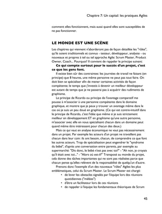 comment elles fonctionnent, mais aussi quand elles sont susceptibles de
ne pas fonctionner.
LE MONDE EST UNE SCÈNE
Les chapitres qui viennent n'aborderont pas de façon détaillée les "rôles",
qu'ils soient traditionnels et connus - testeur, développeur, analyste - ou
nouveaux et propres à tel ou tel approche Agile: Scrum Master, Product
Owner, Coach... Pourquoi? Il convient de rappeler le principe suivant:
Ce qui compte surtout pour le succès d'un projet, c'est
ce que les gens font.
Il existe bien sûr des contraintes: les journées de travail ne faisant (en
principe) que 8 heures, une même personne ne peut pas tout faire. On
doit bien se spécialiser afin de mener certaines activités de façon
compétente; le temps que j'investis à devenir un meilleur développeur
est autant de temps que je ne passerai pas à acquérir des rudiments de
graphisme.
Le principe de Ricardo ou principe de l'avantage comparatif me
pousse à m'associer à une personne compétente dans le domaine
graphique, et montre que je peux y trouver un avantage même dans le
cas où je suis un peu doué en graphisme. (Ce qui est contre-intuitif dans
le principe de Ricardo, c'est l'idée que même si je suis strictement
meilleur en développement ET en graphisme qu'une autre personne,
m'associer avec elle en nous spécialisant chacun dans un domaine peut
quand même être intéressant pour chacun des deux.)
Mais ce qui vaut en analyse économique ne vaut pas nécessairement
dans un projet. Par exemple les acteurs d'un projet ne travaillent pas
chacun dans leur coin: ils ont besoin, chacun, de comprendre ce que font
les autres acteurs. Trop de spécialisation peut engendrer le "syndrome
du bébé", d'après une conversation entre parents, par exemple au
supermarché: "Dis donc, le bébé n'est pas avec toi?" - "Ah non, je croyais
qu'il était avec toi..." - "Alors où est-il?" Transposé au monde du projet,
cela donne des tâches importantes qui ne sont pas réalisées parce que
chacun pense qu'elles relèvent de la responsabilité de quelqu'un d'autre.
Prenons donc l'exemple d'un des nouveaux "rôles" Agiles les plus
emblématiques, celui du Scrum Master. Le Scrum Master est chargé:
• de lever les obstacles signalés par l'équipe lors des réunions
quotidiennes ("mélées")
• d'être un facilitateur lors de ces réunions
• de rappeler à l'équipe les fondamentaux théoriques de Scrum
Chapitre 7: Un capital: les pratiques Agiles
45
 