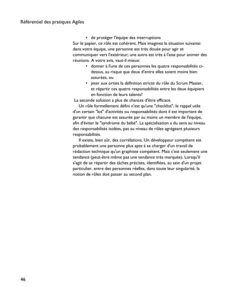 • de protéger l'équipe des interruptions
Sur le papier, ce rôle est cohérent. Mais imaginez la situation suivante:
dans votre équipe, une personne est très douée pour agir et
communiquer vers l'extérieur; une autre est très à l'aise pour animer des
réunions. A votre avis, vaut-il mieux:
• donner à l'une de ces personnes les quatre responsabilités ci-
dessus, au risque que deux d'entre elles soient moins bien
assurées, ou
• jeter aux orties la définition stricte du rôle du Scrum Master,
et répartir ces quatre responsabilités entre les deux équipiers
en fonction de leurs talents?
La seconde solution a plus de chances d'être efficace.
Un rôle formellement défini n'est qu'une "checklist", le rappel utile
d'un certain "lot" d'activités ou responsabilités dont il est important de
garantir que chacune est assurée par au moins un membre de l'équipe,
afin d'éviter le "syndrome du bébé". La spécialisation a du sens au niveau
des responsabilités isolées, pas au niveau de rôles agrégeant plusieurs
responsabilités.
Il existe, bien sûr, des corrélations. Un développeur compétent est
probablement une personne plus apte à se charger d'un travail de
rédaction technique qu'un graphiste compétent. Mais c'est seulement une
tendance (peut-être même pas une tendance très marquée). Lorsqu'il
s'agit de se répartir des tâches précises, identifiées, au sein d'un projet
particulier, entre des personnes réelles, dans toute leur singularité, la
notion de rôles doit passer au second plan.
Référentiel des pratiques Agiles
46
 
