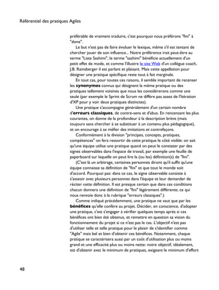 préférable de vraiment traduire, c'est pourquoi nous préférons "fini" à
"done".
Le but n'est pas de faire évoluer le lexique, même s'il est tentant de
chercher jouer de son influence... Notre préférence irait peut-être au
terme "Liste Sashimi", le terme "sashimi" bénéficie actuellement d'un
petit effet de mode, et comme l'illustre le site Web d'un collègue coach,
J.B. Rainsberger il est parlant et plaisant. Mais cette appellation pour
désigner une pratique spécifique reste tout à fait marginale.
En tout cas, pour toutes ces raisons, il semble important de recenser
les synonymes connus qui désignent la même pratique ou des
pratiques tellement voisines que nous les considérerons comme une
seule (par exemple le Sprint de Scrum ne diffère pas assez de l'Itération
d'XP pour y voir deux pratiques distinctes).
Une pratique s'accompagne généralement d'un certain nombre
d'erreurs classiques, de contre-sens et d'abus. En rencensant les plus
courantes, on donne de la profondeur à la description brève (mais
toujours sans chercher à se substituer à un contenu plus pédagogique),
et on encourage à se méfier des imitations et contrefaçons.
Conformément à la division "principes, concepts, pratiques,
compétences" on fera ressortir de cette pratique le côté visible: on sait
qu'une équipe utilise une pratique quand on peut le constater par des
signes observables dans l'espace de travail, par exemple une feuille de
paperboard sur laquelle on peut lire la (ou les) définition(s) de "fini".
(C'est là un arbitrage, certaines personnes diront qu'il suffit qu'une
équipe connaisse sa définition de "fini" et que tout le monde soit
d'accord. Pourquoi pas: dans ce cas, le signe observable consiste à
s'asseoir avec plusieurs personnes dans l'équipe et leur demander de
réciter cette définition. Il est presque certain que dans ces conditions
chacun donnera une définition de "fini" légérement différente; ce qui
nous renvoie donc à la rubrique "erreurs classiques".)
Comme indiqué précédemment, une pratique ne vaut que par les
bénéfices qu'elle confère au projet. Décider, en conscience, d'adopter
une pratique, c'est s'engager à vérifier quelques temps après si ces
bénéfices ont bien été obtenus, et remettre en question sa vision du
fonctionnement du projet si ce n'est pas le cas. L'objectif n'est pas
d'utiliser telle et telle pratique pour le plaisir de s'identifier comme
"Agile" mais bel et bien d'obtenir ces bénéfices. Notamment, chaque
pratique se caractérisera aussi par un coût d'utilisation plus ou moins
grand et une efficacité plus ou moins nette: notre objectif, idéalement,
est d'obtenir avec le minimum de pratiques, exigeant le minimum d'effort
Référentiel des pratiques Agiles
48
 