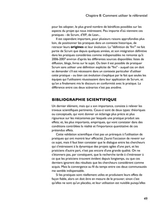 pour les adopter, le plus grand nombre de bénéfices possibles sur les
aspects du projet qui nous intéressent. Peu importe d'où viennent ces
pratiques - de Scrum, d'XP, de Lean...
Il est cependant important, pour plusieurs raisons approfondies plus
loin, de positionner les pratiques dans un contexte historique, de
retracer leurs origines et leur évolution. La "définition de 'fini'" ne fait
partie de Scrum que depuis quelques années, et son intégration définitive
dans les pratiques considérées comme indispensables ne remonte qu'à
2006-2007 environ d'après les différentes sources disponibles: listes de
diffusion, blogs, livres sur le sujet. Ou bien il est possible de pratiquer
Scrum sans utiliser une définition explicite de "fini" - auquel cas on doit
se demander s'il est nécessaire dans un contexte particulier d'utiliser
cette pratique - ou bien cet évolution s'explique par le fait que seules les
équipes qui l'utilisaient réussissaient dans leur application de Scrum, et
qu'on a finalement mis le discours en conformité avec la pratique. La
différence entre ces deux scénarios n'est pas anodine.
BIBLIOGRAPHIE SCIENTIFIQUE
Un dernier élément, mais qui a son importance, consiste à relever les
travaux scientifiques pertinents. Ceux-ci sont de deux types: théoriques
ou conceptuels, qui vont donner un éclairage plus précis et plus
rigoureux sur les mécanismes par lesquels une pratique produit ses
effets; et, les plus importants, empiriques, qui vont constater dans des
conditions contrôlées la réalité et l'importance quantitative de ces
prétendus effets.
Cette validation scientifique n'est pas un prérequis à l'utilisation de
pratiques qui ont montré leur efficacité. J'aurai l'occasion de revenir sur
ce sujet, mais il faut bien constater que le dialogue entre les chercheurs
qui s'intéressent à la dynamique des projets agiles d'une part, et les
praticiens d'autre part, n'est pas encore d'une grande qualité. On ne
s'étonnera pas, par conséquent, que la recherche tarde à s'intéresser à
ce que les praticiens trouvent évident depuis longtemps, ou que ces
derniers ignorent des résultats que les chercheurs considèrent comme
acquis. Mais la convergence au fil du temps entre ces deux communautés
me semble indispensable.
Si les pratiques sont réellement utiles et produisent leurs effets de
façon fiable, alors on doit être en mesure de le prouver; sinon c'est
qu'elles ne sont qu'un placebo, et leur utilisation est nuisible puisqu'elles
Chapitre 8: Comment utiliser le référentiel
49
 