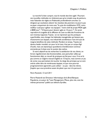 Le marché l'a bien compris. tout le monde doit être agile ! Pourtant
ces nouvelles méthodes ne réclament pas qu'un simple coup de peinture,
mais l'abandon de règles et d'habitudes profondément ancrées. Le
dirigeant qui souhaitera obtenir les résultats des pionniers ne pourra pas
se payer uniquement de mots avec "la suite de modélisation XYZ, votre
meilleur outil pour agiliser vos équipes", "notre chef de projet MOA agile
à 800€ jour", "10 leçons pour devenir agile en 15 jours !". Ce serait
reproduire la tragédie de la diffusion du Lean au-delà des frontières de
son inventeur Japonais Toyota : en ne reprenant que les pratiques
superficielles, sans changer les habitudes managériales qui laissent peu
d'autonomie aux équipes, nos industriels occidentaux n'ont tiré que de
maigres bénéfices de cette méthode. Pendant ce temps, Toyota est
devenu leader mondial, car pour lui le Lean n'est pas un corpus figé
d'outils, mais une dynamique quotidienne d’amélioration continue
emmenée par la base avec le soutien des cadres.
Si votre objectif est de rechercher la satisfaction de vos clients, en
livrant régulièrement des fonctionnalités, sans perturber celles qui
fonctionnent déjà, ce recueil de pratiques est fait pour vous. Il ne se lit
pas comme un vulgaire manuel d'agilité en 15 leçons, mais comme un jeu
de cartes vous permettant de toucher du doigt des principes qui se sont
avérés utiles dans de nombreuses équipes, et que vous pourrez
progressivement apprendre, puis utiliser - ou pas - dans les vôtres.
J'espère que vous prendrez autant de plaisir que moi à le parcourir.
Pierre Pezziardi, 13 avril 2011
Pierre Pezziardi est Directeur Informatique de la Bred Banques
Populaires, et auteur de "Lean Management, Mieux, plus vite, avec les
mêmes personnes" publié aux éditions Eyrolles.
Chapitre 1: Préface
5
 