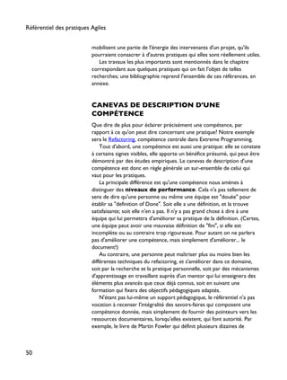 mobilisent une partie de l'énergie des intervenants d'un projet, qu'ils
pourraient consacrer à d'autres pratiques qui elles sont réellement utiles.
Les travaux les plus importants sont mentionnés dans le chapitre
correspondant aux quelques pratiques qui on fait l'objet de telles
recherches; une bibliographie reprend l'ensemble de ces références, en
annexe.
CANEVAS DE DESCRIPTION D'UNE
COMPÉTENCE
Que dire de plus pour éclairer précisément une compétence, par
rapport à ce qu'on peut dire concernant une pratique? Notre exemple
sera le Refactoring, compétence centrale dans Extreme Programming.
Tout d'abord, une compétence est aussi une pratique: elle se constate
à certains signes visibles, elle apporte un bénéfice présumé, qui peut être
démontré par des études empiriques. Le canevas de description d'une
compétence est donc en règle générale un sur-ensemble de celui qui
vaut pour les pratiques.
La principale différence est qu'une compétence nous amènes à
distinguer des niveaux de performance. Cela n'a pas tellement de
sens de dire qu'une personne ou même une équipe est "douée" pour
établir sa "definition of Done". Soit elle a une définition, et la trouve
satisfaisante; soit elle n'en a pas. Il n'y a pas grand chose à dire à une
équipe qui lui permettra d'améliorer sa pratique de la définition. (Certes,
une équipe peut avoir une mauvaise définition de "fini", si elle est
incomplète ou au contraire trop rigoureuse. Pour autant on ne parlera
pas d'améliorer une compétence, mais simplement d'améliorer... le
document!)
Au contraire, une personne peut maîtriser plus ou moins bien les
différentes techniques du refactoring, et s'améliorer dans ce domaine,
soit par la recherche et la pratique personnelle, soit par des mécanismes
d'apprentissage en travaillant auprès d'un mentor qui lui enseignera des
éléments plus avancés que ceux déjà connus, soit en suivant une
formation qui fixera des objectifs pédagogiques adaptés.
N'étant pas lui-même un support pédagogique, le référentiel n'a pas
vocation à recenser l'intégralité des savoirs-faires qui composent une
compétence donnée, mais simplement de fournir des pointeurs vers les
ressources documentaires, lorsqu'elles existent, qui font autorité. Par
exemple, le livre de Martin Fowler qui définit plusieurs dizaines de
Référentiel des pratiques Agiles
50
 