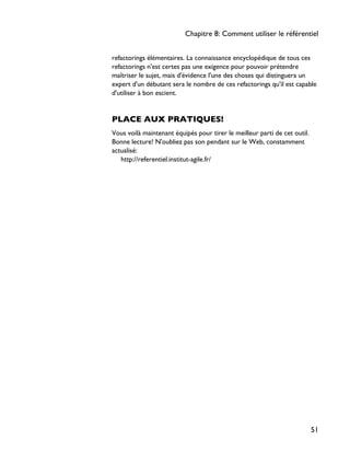 refactorings élémentaires. La connaissance encyclopédique de tous ces
refactorings n'est certes pas une exigence pour pouvoir prétendre
maîtriser le sujet, mais d'évidence l'une des choses qui distinguera un
expert d'un débutant sera le nombre de ces refactorings qu'il est capable
d'utiliser à bon escient.
PLACE AUX PRATIQUES!
Vous voilà maintenant équipés pour tirer le meilleur parti de cet outil.
Bonne lecture! N'oubliez pas son pendant sur le Web, constamment
actualisé:
http://referentiel.institut-agile.fr/
Chapitre 8: Comment utiliser le référentiel
51
 