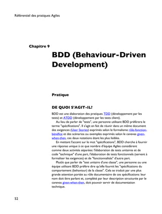 Chapitre 9
BDD (Behaviour-Driven
Development)
Pratique
DE QUOI S'AGIT-IL?
BDD est une élaboration des pratiques TDD (développement par les
tests) et ATDD (développement par les tests client).
Au lieu de parler de "tests", une personne utilisant BDD préfèrera le
terme "spécifications". Il s'agit en fait de réunir dans un même document
des exigences (User Stories) exprimés selon le formalisme rôle-fonction-
bénéfice et des scénarios ou exemples exprimés selon le canevas given-
when-then, ces deux notations étant les plus lisibles.
En mettant l'accent sur le mot "spécifications", BDD cherche à fournir
une réponse unique à ce que nombre d'équipe Agiles considèrent
comme deux activités séparées: l'élaboration de tests unitaires et de
code "technique" d'une part, l'élaboration de tests fonctionnels (servant à
formaliser les exigences) et de "fonctionnalités" d'autre part.
Plutôt que parler de "test unitaire d'une classe", une personne ou une
équipe utilisant BDD préfère dire qu'elle fournit les "spécifications du
comportement (behaviour) de la classe". Cela se traduit par une plus
grande attention portée au rôle documentaire de ces spécifications: leur
nom doit être parlant et, complété par leur description structurée par le
canevas given-when-then, doit pouvoir servir de documentation
technique.
Référentiel des pratiques Agiles
52
 