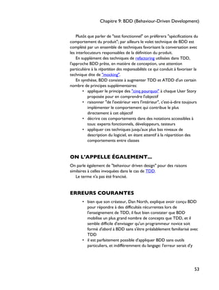 Plutôt que parler de "test fonctionnel" on préfèrera "spécifications du
comportement du produit"; par ailleurs le volet technique de BDD est
complété par un ensemble de techniques favorisant la conversation avec
les interlocuteurs responsables de la définition du produit.
En supplément des techniques de refactoring utilisées dans TDD,
l'approche BDD prête, en matière de conception, une attention
particulière à la répartition des responsabilités ce qui conduit à favoriser la
technique dite de "mocking".
En synthèse, BDD consiste à augmenter TDD et ATDD d'un certain
nombre de principes supplémentaires:
• appliquer le principe des "cinq pourquoi" à chaque User Story
proposée pour en comprendre l'objectif
• raisonner "de l'extérieur vers l'intérieur", c'est-à-dire toujours
implémenter le comportement qui contribue le plus
directement à cet objectif
• décrire ces comportements dans des notations accessibles à
tous: experts fonctionnels, développeurs, testeurs
• appliquer ces techniques jusqu'aux plus bas niveaux de
description du logiciel, en étant attentif à la répartition des
comportements entre classes
ON L'APPELLE ÉGALEMENT...
On parle également de "behaviour driven design" pour des raisons
similaires à celles invoquées dans le cas de TDD.
Le terme n'a pas été francisé.
ERREURS COURANTES
• bien que son créateur, Dan North, explique avoir conçu BDD
pour répondre à des difficultés récurrentes lors de
l'enseignement de TDD, il faut bien constater que BDD
mobilise un plus grand nombre de concepts que TDD, et il
semble difficile d'envisager qu'un programmeur novice soit
formé d'abord à BDD sans s'être préalablement familiarisé avec
TDD
• il est parfaitement possible d'appliquer BDD sans outils
particuliers, et indifféremment du langage: l'erreur serait d'y
Chapitre 9: BDD (Behaviour-Driven Development)
53
 
