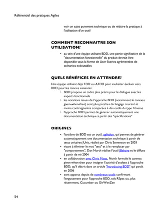 voir un sujet purement technique ou de réduire la pratique à
l'utilisation d'un outil
COMMENT RECONNAITRE SON
UTILISATION?
• au sein d'une équipe utilisant BDD, une partie significative de la
"documentation fonctionnelle" du produit devrait être
disponible sous la forme de User Stories agrémentées de
scénarios exécutables
QUELS BÉNÉFICES EN ATTENDRE?
Une équipe utilisant déjà TDD ou ATDD peut souhaiter évoluer vers
BDD pour les raisons suivantes:
• BDD propose un cadre plus précis pour le dialogue avec les
experts fonctionnels
• les notations issues de l'approche BDD (notamment le canevas
given-when-then) sont plus proches du langage courant et
moins contraignantes comparées à des outils du type Fitnesse
• l'approche BDD permet de générer automatiquement une
documentation technique à partir des "spécifications"
ORIGINES
• l'ancêtre de BDD est un outil, agiledox, qui permet de générer
automatiquement une documentation technique à partir de
tests unitaires JUnit, réalisé par Chris Stevenson en 2003
• visant à éliminer le mot "test" et à le remplacer par
"comportement", Dan North réalise l'outil JBehave et le diffuse
à partir de mi-2004
• en collaboration avec Chris Matts, North formule le canevas
given-when-then pour intégrer l'activité d'analyse à l'approche
BDD, qu'il décrit dans un article "Introducing BDD" qui paraît
en 2006
• sont apparus depuis de nombreux outils confirmant
l'engouement pour l'approche BDD, tels RSpec ou, plus
récemment, Cucumber ou GivWenZen
Référentiel des pratiques Agiles
54
 
