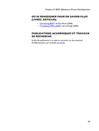 OÙ SE RENSEIGNER POUR EN SAVOIR PLUS?
(LIVRES, ARTICLES)
• "Introducing BDD", de Dan North (2006)
• "Translating TDD to BDD", de Liz Keogh (2009)
PUBLICATIONS ACADÉMIQUES ET TRAVAUX
DE RECHERCHE
Le peu de publications à ce sujet se concentre sur des questions
d'implémentation, par exemple cet article.
Chapitre 9: BDD (Behaviour-Driven Development)
55
 
