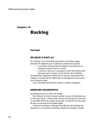 Chapitre 10
Backlog
Concept
DE QUOI S'AGIT-IL?
Un "backlog" est une liste de fonctionnalités ou de tâches, jugées
nécessaires et suffisantes pour la réalisation satisfaisante du projet:
• si une tâche contenue dans le backlog ne contribue pas aux
objectifs du projet, il faut l'en retirer;
• a contrario, dès qu'on a connaissance d'une tâche qu'on pense
nécessaire pour le projet, on doit l'inclure dans le backlog
Ces propriétés s'apprécient relativement à l'état des connaissances de
l'équipe à un instant donné: l'élaboration du backlog peut se poursuivre
tout au long du projet.
Il est le principal référentiel de l'équipe en matière d'exigences
ERREURS COURANTES
Le backlog n'est pas un cahier des charges.
Dans l'absolu, sa forme n'est pas imposée: on peut le représenter par
un document Excel, un fichier texte, une base de données ou encore par
un ensemble de Post-It ou fiches cartonnées, ces dernières formes étant
les plus courantes parmi les équipes Agiles.
L'important est l'aspect "atomique" des éléments d'un backlog, par
opposition à un document narratif dans lequel, par exemple, une seule
Référentiel des pratiques Agiles
56
 
