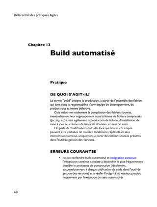 Chapitre 12
Build automatisé
Pratique
DE QUOI S'AGIT-IL?
Le terme "build" désigne la production, à partir de l'ensemble des fichiers
qui sont sous la responsabilité d'une équipe de développement, du
produit sous sa forme définitive.
Cela inclut non seulement la compilation des fichiers sources,
éventuellement leur regroupement sous la forme de fichiers compressés
(Jar, zip, etc.) mais également la production de fichiers d'installation, de
mise à jour ou création de bases de données, et ainsi de suite.
On parle de "build automatisé" dès lors que toutes ces étapes
peuvent être réalisées de manière totalement répétable et sans
intervention humaine, uniquement à partir des fichiers sources présents
dans l'outil de gestion des versions.
ERREURS COURANTES
• ne pas confondre build automatisé et intégration continue:
l'intégration continue consiste à déclencher le plus fréquemment
possible le processus de construction (idéalement,
automatiquement à chaque publication de code dans l'outil de
gestion des versions) et à vérifier l'intégrité du résultat produit,
notamment par l'exécution de tests automatisés
Référentiel des pratiques Agiles
60
 