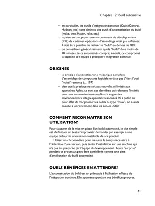 • en particulier, les outils d'intégration continue (CruiseControl,
Hudson, etc.) sont distincts des outils d'automatisation du build
(make, Ant, Maven, rake, etc.)
• la prise en charge par un environnement de développement
(IDE) de certaines opérations d'assemblage n'est pas suffisante:
il doit être possible de réaliser le "build" en dehors de l'IDE
• on conseille en général s'assurer que le "build" dure moins de
10 minutes, tests automatisés compris; au-delà, on compromet
la capacité de l'équipe à pratiquer l'intégration continue
ORIGINES
• le principe d'automatiser une mécanique complexe
d'assemblage de composants logiciels ne date pas d'hier: l'outil
"make" remonte à... 1977
• bien que la pratique ne soit pas nouvelle, ni limitée aux
approches Agiles, ce sont ces dernières qui relancent l'intérêt
pour une automatisation complète; la vogue des
environnements intégrés pendant les années 90 a putôt eu
pour effet de marginaliser les outils du type "make", on assiste
ensuite à un revirement dans les années 2000
COMMENT RECONNAITRE SON
UTILISATION?
Pour s'assurer de la mise en place d'un build automatisé, le plus simple
est d'effectuer un test à l'improviste: demander par exemple à une
équipe de fournir une version installable de son produit.
Utilisez un chronomètre pour mesurer le temps nécessaire à
l'obtention d'une version, puis tentez l'installation sur une machine qui
n'a pas été préparée par l'équipe de développement. Toute "surprise"
pendant ce processus peut être considérée comme une piste
d'amélioration du build automatisé.
QUELS BÉNÉFICES EN ATTENDRE?
L'automatisation du build est un prérequis à l'utilisation efficace de
l'intégration continue. Elle apporte cependant des bénéfices propres:
Chapitre 12: Build automatisé
61
 