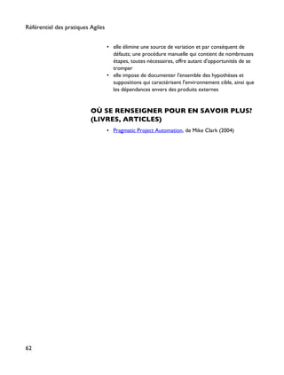 • elle élimine une source de variation et par conséquent de
défauts; une procédure manuelle qui contient de nombreuses
étapes, toutes nécessaires, offre autant d'opportunités de se
tromper
• elle impose de documenter l'ensemble des hypothèses et
suppositions qui caractérisent l'environnement cible, ainsi que
les dépendances envers des produits externes
OÙ SE RENSEIGNER POUR EN SAVOIR PLUS?
(LIVRES, ARTICLES)
• Pragmatic Project Automation, de Mike Clark (2004)
Référentiel des pratiques Agiles
62
 