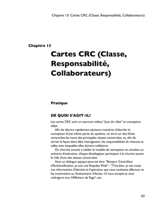 Chapitre 13
Cartes CRC (Classe,
Responsabilité,
Collaborateurs)
Pratique
DE QUOI S'AGIT-IL?
Les cartes CRC sont un exercice mélant "jeux de rôles" et conception
objet.
Afin de décrire rapidement plusieurs manières d'aborder la
conception d'une même partie du système, on écrit sur des fiches
cartonnées les noms des principales classes concernées, et, afin de
cerner la façon dont elles interagissent, les responsabilités de chacune et
celles avec lesquelles elles doivent collaborer.
On cherche ensuite à valider le modèle de conception en simulant un
scénario d'exécution, chaque développeur participant à la réunion jouant
le rôle d'une des classes concernées.
Ainsi un dialogue typique pourrait être: "Bonjour Contrôleur
d'Authentification, je suis une Requête Web" - "Très bien, je vais noter
vos informations d'identité et l'opération que vous souhaitez effectuer et
les transmettre au Gestionnaire d'Accès, s'il vous accepte je vous
redirigerai vers l'Afficheur de Page", etc.
Chapitre 13: Cartes CRC (Classe, Responsabilité, Collaborateurs)
63
 