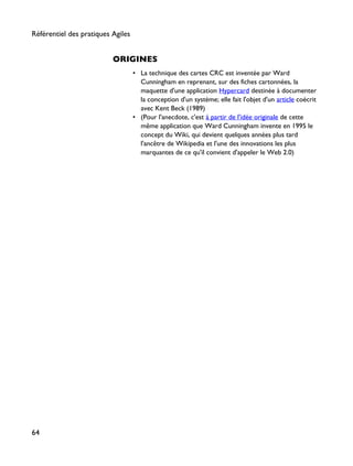 ORIGINES
• La technique des cartes CRC est inventée par Ward
Cunningham en reprenant, sur des fiches cartonnées, la
maquette d'une application Hypercard destinée à documenter
la conception d'un système; elle fait l'objet d'un article coécrit
avec Kent Beck (1989)
• (Pour l'anecdote, c'est à partir de l'idée originale de cette
même application que Ward Cunningham invente en 1995 le
concept du Wiki, qui devient quelques années plus tard
l'ancêtre de Wikipedia et l'une des innovations les plus
marquantes de ce qu'il convient d'appeler le Web 2.0)
Référentiel des pratiques Agiles
64
 