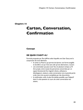 Chapitre 14
Carton, Conversation,
Confirmation
Concept
DE QUOI S'AGIT-IL?
Formule proposée par Ron Jeffries selon laquelle une User Story est la
conjonction de trois éléments:
• le carton ou Post-It, qui permet de donner une forme tangible
et durable à ce qui n'est sans cela qu'une abstraction, à savoir:
• une conversation qui peut avoir lieu en plusieurs temps au fil
d'un projet, entre toutes les personnes concernées par un
aspect fonctionnel d'un logiciel: clients, utilisateurs,
développeurs, testeurs; cette conversation est en grande partie
orale mais très souvent complétée par des documents;
• la confirmation, enfin, la plus formalisée possible, que l'objectif
dont il a été question au cours de cette conversation est
atteint.
Chapitre 14: Carton, Conversation, Confirmation
65
 