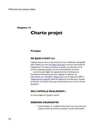 Chapitre 15
Charte projet
Pratique
DE QUOI S'AGIT-IL?
L'équipe résume, dans un document très court, idéalement susceptible
d'être affiché aux murs de l'espace de travail au format d'une feuille de
"paperboard", les enjeux principaux du projet, son périmètre et les
accords réciproques passés avec les commanditaires du projet.
La communauté Agile s'est appropriée divers techniques ou
formalismes intéressants pour leur capacité à condenser ces
informations: par exemple le "dessin riche" issu de l'approche SSM, le
"diagramme de contexte" hérité de l'approche Yourdon pour l'analyse
structurée, ou le A3 du Lean (qui tire précisément son nom du format
de papier).
ON L'APPELLE ÉGALEMENT...
Le terme anglais est "project charter".
ERREURS COURANTES
• évitez d'utiliser un "modèle de document" pour une charte de
projet; l'intérêt de l'exercice consiste à cerner l'information
Référentiel des pratiques Agiles
66
 