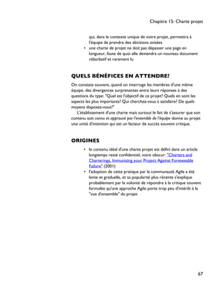 qui, dans le contexte unique de votre projet, permettra à
l'équipe de prendre des décisions avisées
• une charte de projet ne doit pas dépasser une page en
longueur, faute de quoi elle deviendra un nouveau document
rébarbatif et rarement lu
QUELS BÉNÉFICES EN ATTENDRE?
On constate souvent, quand on interroge les membres d'une même
équipe, des divergences surprenantes entre leurs réponses à des
questions du type: "Quel est l'objectif de ce projet? Quels en sont les
aspects les plus importants? Qui cherchez-vous à satisfaire? De quels
moyens disposez-vous?"
L'établissement d'une charte mais surtout le fait de s'assurer que son
contenu soit connu et approuvé par l'ensemble de l'équipe donne au projet
une unité d'intention qui est un facteur de succès souvent critique.
ORIGINES
• le contenu idéal d'une charte projet est défini dans un article
longtemps resté confidentiel, voire obscur: "Charters and
Charterings, Immunizing your Project Against Foreseeable
Failure" (2001)
• l'adoption de cette pratique par la communauté Agile a été
lente et graduelle, et sa popularité plus récente s'explique
probablement par la volonté de répondre à la critique souvent
formulée qu'une approche Agile porte trop peu d'intérêt à la
"vue d'ensemble" du projet
Chapitre 15: Charte projet
67
 