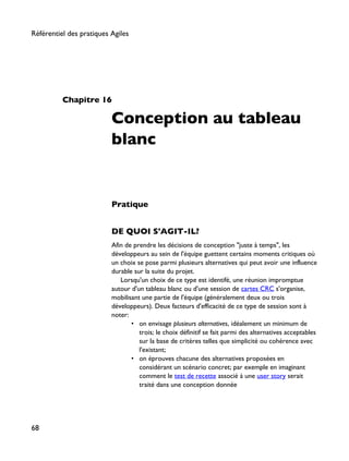Chapitre 16
Conception au tableau
blanc
Pratique
DE QUOI S'AGIT-IL?
Afin de prendre les décisions de conception "juste à temps", les
développeurs au sein de l'équipe guettent certains moments critiques où
un choix se pose parmi plusieurs alternatives qui peut avoir une influence
durable sur la suite du projet.
Lorsqu'un choix de ce type est identifé, une réunion impromptue
autour d'un tableau blanc ou d'une session de cartes CRC s'organise,
mobilisant une partie de l'équipe (généralement deux ou trois
développeurs). Deux facteurs d'efficacité de ce type de session sont à
noter:
• on envisage plusieurs alternatives, idéalement un minimum de
trois; le choix définitif se fait parmi des alternatives acceptables
sur la base de critères telles que simplicité ou cohérence avec
l'existant;
• on éprouves chacune des alternatives proposées en
considérant un scénario concret; par exemple en imaginant
comment le test de recette associé à une user story serait
traité dans une conception donnée
Référentiel des pratiques Agiles
68
 