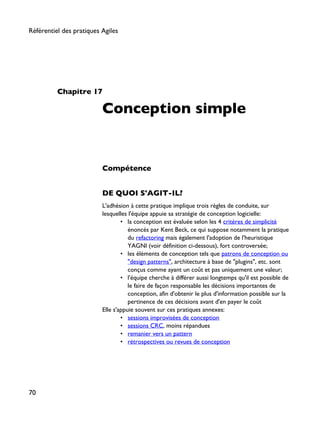 Chapitre 17
Conception simple
Compétence
DE QUOI S'AGIT-IL?
L'adhésion à cette pratique implique trois règles de conduite, sur
lesquelles l'équipe appuie sa stratégie de conception logicielle:
• la conception est évaluée selon les 4 critères de simplicité
énoncés par Kent Beck, ce qui suppose notamment la pratique
du refactoring mais également l'adoption de l'heuristique
YAGNI (voir définition ci-dessous), fort controversée;
• les éléments de conception tels que patrons de conception ou
"design patterns", architecture à base de "plugins", etc. sont
conçus comme ayant un coût et pas uniquement une valeur;
• l'équipe cherche à différer aussi longtemps qu'il est possible de
le faire de façon responsable les décisions importantes de
conception, afin d'obtenir le plus d'information possible sur la
pertinence de ces décisions avant d'en payer le coût
Elle s'appuie souvent sur ces pratiques annexes:
• sessions improvisées de conception
• sessions CRC, moins répandues
• remanier vers un pattern
• rétrospectives ou revues de conception
Référentiel des pratiques Agiles
70
 