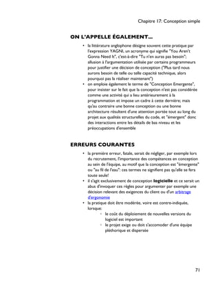 ON L'APPELLE ÉGALEMENT...
• la littérature anglophone désigne souvent cette pratique par
l'expression YAGNI, un acronyme qui signifie "You Aren't
Gonna Need It", c'est-à-dire "Tu n'en auras pas besoin";
allusion à l'argumentation utilisée par certains programmeurs
pour justifier une décision de conception ("Plus tard nous
aurons besoin de telle ou telle capacité technique, alors
pourquoi pas la réaliser maintenant")
• on emploie également le terme de "Conception Emergente",
pour insister sur le fait que la conception n'est pas considérée
comme une activité qui a lieu antérieurement à la
programmation et impose un cadre à cette dernière; mais
qu'au contraire une bonne conception ou une bonne
architecture résultent d'une attention portée tout au long du
projet aux qualités structurelles du code, et "émergent" donc
des interactions entre les détails de bas niveau et les
préoccupations d'ensemble
ERREURS COURANTES
• la première erreur, fatale, serait de négliger, par exemple lors
du recrutement, l'importance des compétences en conception
au sein de l'équipe, au motif que la conception est "émergente"
ou "au fil de l'eau": ces termes ne signifient pas qu'elle se fera
toute seule!
• il s'agit exclusivement de conception logicielle et ce serait un
abus d'invoquer ces règles pour argumenter par exemple une
décision relevant des exigences du client ou d'un arbitrage
d'ergonomie
• la pratique doit être modérée, voire est contre-indiquée,
lorsque:
◦ le coût du déploiement de nouvelles versions du
logiciel est important
◦ le projet exige ou doit s'accomoder d'une équipe
pléthorique et dispersée
Chapitre 17: Conception simple
71
 