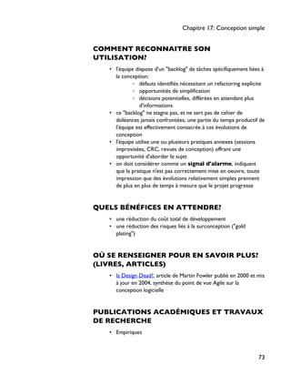 COMMENT RECONNAITRE SON
UTILISATION?
• l'équipe dispose d'un "backlog" de tâches spécifiquement liées à
la conception:
◦ défauts identifiés nécessitant un refactoring explicite
◦ opportunitiés de simplification
◦ décisions potentielles, différées en attendant plus
d'informations
• ce "backlog" ne stagne pas, et ne sert pas de cahier de
doléances jamais confrontées; une partie du temps productif de
l'équipe est effectivement consacrée à ces évolutions de
conception
• l'équipe utilise une ou plusieurs pratiques annexes (sessions
improvisées, CRC, revues de conception) offrant une
opportunité d'aborder le sujet
• on doit considérer comme un signal d'alarme, indiquant
que la pratique n'est pas correctement mise en oeuvre, toute
impression que des évolutions relativement simples prennent
de plus en plus de temps à mesure que le projet progresse
QUELS BÉNÉFICES EN ATTENDRE?
• une réduction du coût total de développement
• une réduction des risques liés à la surconception ("gold
plating")
OÙ SE RENSEIGNER POUR EN SAVOIR PLUS?
(LIVRES, ARTICLES)
• Is Design Dead?, article de Martin Fowler publié en 2000 et mis
à jour en 2004, synthèse du point de vue Agile sur la
conception logicielle
PUBLICATIONS ACADÉMIQUES ET TRAVAUX
DE RECHERCHE
• Empiriques
Chapitre 17: Conception simple
73
 