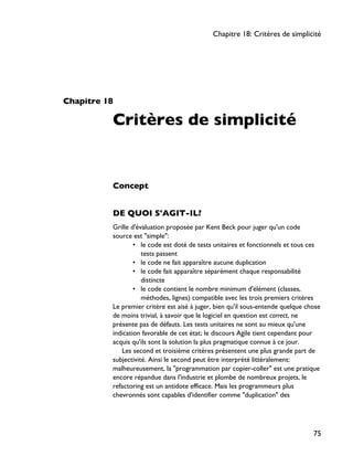 Chapitre 18
Critères de simplicité
Concept
DE QUOI S'AGIT-IL?
Grille d'évaluation proposée par Kent Beck pour juger qu'un code
source est "simple":
• le code est doté de tests unitaires et fonctionnels et tous ces
tests passent
• le code ne fait apparaître aucune duplication
• le code fait apparaître séparément chaque responsabilité
distincte
• le code contient le nombre minimum d'élément (classes,
méthodes, lignes) compatible avec les trois premiers critères
Le premier critère est aisé à juger, bien qu'il sous-entende quelque chose
de moins trivial, à savoir que le logiciel en question est correct, ne
présente pas de défauts. Les tests unitaires ne sont au mieux qu'une
indication favorable de cet état; le discours Agile tient cependant pour
acquis qu'ils sont la solution la plus pragmatique connue à ce jour.
Les second et troisième critères présentent une plus grande part de
subjectivité. Ainsi le second peut être interprété littéralement:
malheureusement, la "programmation par copier-coller" est une pratique
encore répandue dans l'industrie et plombe de nombreux projets, le
refactoring est un antidote efficace. Mais les programmeurs plus
chevronnés sont capables d'identifier comme "duplication" des
Chapitre 18: Critères de simplicité
75
 