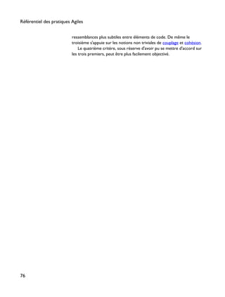 ressemblances plus subtiles entre éléments de code. De même le
troisième s'appuie sur les notions non triviales de couplage et cohésion.
Le quatrième critère, sous réserve d'avoir pu se mettre d'accord sur
les trois premiers, peut être plus facilement objectivé.
Référentiel des pratiques Agiles
76
 