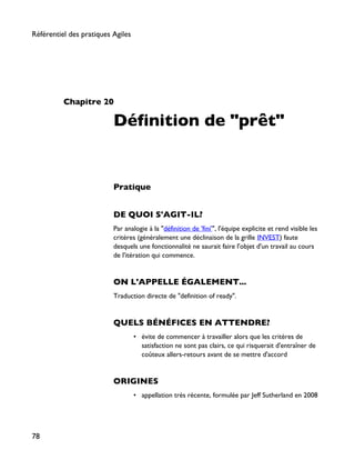 Chapitre 20
Définition de "prêt"
Pratique
DE QUOI S'AGIT-IL?
Par analogie à la "définition de 'fini'", l'équipe explicite et rend visible les
critères (généralement une déclinaison de la grille INVEST) faute
desquels une fonctionnalité ne saurait faire l'objet d'un travail au cours
de l'itération qui commence.
ON L'APPELLE ÉGALEMENT...
Traduction directe de "definition of ready".
QUELS BÉNÉFICES EN ATTENDRE?
• évite de commencer à travailler alors que les critères de
satisfaction ne sont pas clairs, ce qui risquerait d'entraîner de
coûteux allers-retours avant de se mettre d'accord
ORIGINES
• appellation très récente, formulée par Jeff Sutherland en 2008
Référentiel des pratiques Agiles
78
 