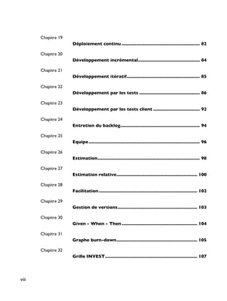 Chapitre 19
Déploiement continu .............................................................. 82
Chapitre 20
Développement incrémental................................................. 84
Chapitre 21
Développement itératif.......................................................... 85
Chapitre 22
Développement par les tests ................................................ 86
Chapitre 23
Développement par les tests client ..................................... 92
Chapitre 24
Entretien du backlog............................................................... 94
Chapitre 25
Equipe........................................................................................ 96
Chapitre 26
Estimation................................................................................. 98
Chapitre 27
Estimation relative................................................................ 100
Chapitre 28
Facilitation.............................................................................. 102
Chapitre 29
Gestion de versions............................................................... 103
Chapitre 30
Given - When - Then............................................................ 104
Chapitre 31
Graphe burn-down................................................................ 105
Chapitre 32
Grille INVEST......................................................................... 107
viii
 