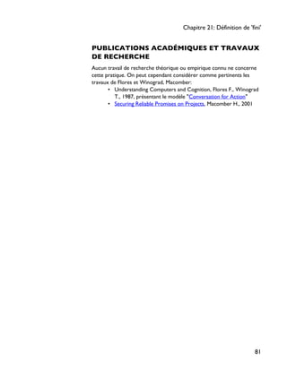PUBLICATIONS ACADÉMIQUES ET TRAVAUX
DE RECHERCHE
Aucun travail de recherche théorique ou empirique connu ne concerne
cette pratique. On peut cependant considérer comme pertinents les
travaux de Flores et Winograd, Macomber:
• Understanding Computers and Cognition, Flores F., Winograd
T., 1987, présentant le modèle "Conversation for Action"
• Securing Reliable Promises on Projects, Macomber H., 2001
Chapitre 21: Définition de 'fini'
81
 