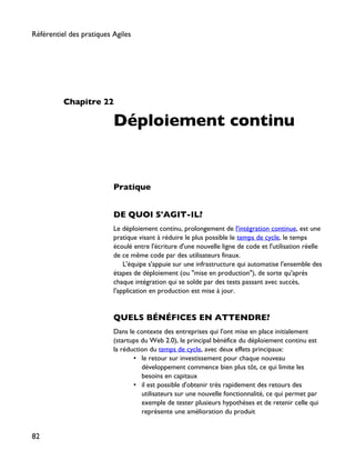 Chapitre 22
Déploiement continu
Pratique
DE QUOI S'AGIT-IL?
Le déploiement continu, prolongement de l'intégration continue, est une
pratique visant à réduire le plus possible le temps de cycle, le temps
écoulé entre l'écriture d'une nouvelle ligne de code et l'utilisation réelle
de ce même code par des utilisateurs finaux.
L'équipe s'appuie sur une infrastructure qui automatise l'ensemble des
étapes de déploiement (ou "mise en production"), de sorte qu'après
chaque intégration qui se solde par des tests passant avec succès,
l'application en production est mise à jour.
QUELS BÉNÉFICES EN ATTENDRE?
Dans le contexte des entreprises qui l'ont mise en place initialement
(startups du Web 2.0), le principal bénéfice du déploiement continu est
la réduction du temps de cycle, avec deux effets principaux:
• le retour sur investissement pour chaque nouveau
développement commence bien plus tôt, ce qui limite les
besoins en capitaux
• il est possible d'obtenir très rapidement des retours des
utilisateurs sur une nouvelle fonctionnalité, ce qui permet par
exemple de tester plusieurs hypothèses et de retenir celle qui
représente une amélioration du produit
Référentiel des pratiques Agiles
82
 