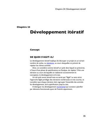 Chapitre 24
Développement itératif
Concept
DE QUOI S'AGIT-IL?
Le développement itératif implique de découper un projet en un certain
nombre de cycles, ou itérations, au cours desquelles on prévoit de
répéter les mêmes activités.
Ainsi, on considère comme itératif un cycle dans lequel on prévoirait,
à l'issue d'une phase de spécifications et d'analyse, de répéter 3 fois une
itération au cours de laquelle on réaliserait successivement la
conception, le développement et le test.
Un tel cycle serait itératif mais ne serait pas "Agile" au sens strict:
l'approche Agile privilégie des itérations nombreuses et très courtes, et
considère que chaque itération doit regrouper l'ensemble des activités
du développement, de la spécification jusqu'au test.
A distinguer du développement incrémental qui consiste à planifier
par éléments fonctionnels ayant de l'intérêt séparément.
Chapitre 24: Développement itératif
85
 