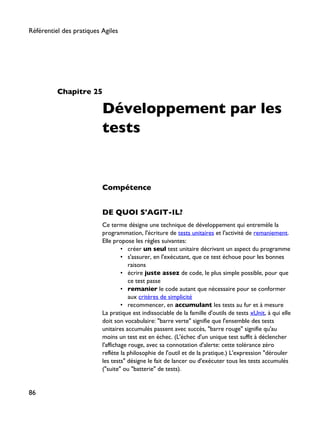 Chapitre 25
Développement par les
tests
Compétence
DE QUOI S'AGIT-IL?
Ce terme désigne une technique de développement qui entremèle la
programmation, l'écriture de tests unitaires et l'activité de remaniement.
Elle propose les règles suivantes:
• créer un seul test unitaire décrivant un aspect du programme
• s'assurer, en l'exécutant, que ce test échoue pour les bonnes
raisons
• écrire juste assez de code, le plus simple possible, pour que
ce test passe
• remanier le code autant que nécessaire pour se conformer
aux critères de simplicité
• recommencer, en accumulant les tests au fur et à mesure
La pratique est indissociable de la famille d'outils de tests xUnit, à qui elle
doit son vocabulaire: "barre verte" signifie que l'ensemble des tests
unitaires accumulés passent avec succès, "barre rouge" signifie qu'au
moins un test est en échec. (L'échec d'un unique test suffit à déclencher
l'affichage rouge, avec sa connotation d'alerte: cette tolérance zéro
reflète la philosophie de l'outil et de la pratique.) L'expression "dérouler
les tests" désigne le fait de lancer ou d'exécuter tous les tests accumulés
("suite" ou "batterie" de tests).
Référentiel des pratiques Agiles
86
 