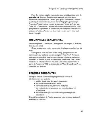 L'une des notions les plus importantes pour un débutant est celle de
granularité d'un test. Supposons par exemple qu'on écrive un
correcteur orthographique. Un test "gros grain" consisterait à vérifier
que lorsqu'il est appelé avec un mot mal orthographié, par exemple
"importent", le correcteur renvoie la suggestion "important". Un test
"grain fin" à l'inverse vise à vérifier la bonne implémentation d'un aspect
plus précis de l'algorithme de correction: par exemple qu'une fonction
calculant la "distance" entre ces deux mots renvoie bien 1 (une seule
lettre a changé).
ON L'APPELLE ÉGALEMENT...
Le nom anglais est "Test Driven Development", l'acronyme TDD étant
très souvent utilisé.
On parle également, moins souvent, de développement piloté par les
tests.
A l'origine on parle de "Test First Coding", programmation en
commençant par les tests, souvent abrégé en "Test First". A mesure
qu'une communauté de programmeurs s'empare de cette pratique on
cherche à lui donner un nom plus valorisant. La variante "Test Driven"
insiste sur le rôle déterminant des tests. Une construction inverse à
partir de l'acronyme TDD le réinterprète en "Test Driven Design", ou
conception par les tests.
ERREURS COURANTES
Quelques erreurs courantes des programmeurs novices en
développement par les tests:
• oublier de dérouler les tests fréquemment
• écrire de nombreux tests à la fois
• écrire des tests d'une granularité inadaptée
• écrire des tests non probants, par exemple dépourvus
d'assertions
• écrire des tests pour du code trivial, par exemple des
accesseurs
Quant à l'organisation de l'équipe autour de cette pratique, les écueils
suivants sont courants:
Chapitre 25: Développement par les tests
87
 