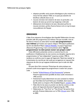 • adoption partielle: seuls certains développeurs plus motivés ou
mieux formés utilisent TDD; on ne peut pas attendre de
bénéfices collectifs dans ce cas
• mauvais entretien de la batterie de tests: en particulier, une
batterie de tests qui prend trop longtemps à dérouler
• délaissement de la batterie de tests: découlant parfois du
mauvais entretien, parfois d'autres facteurs tel un trop brusque
renouvellement de l'équipe
ORIGINES
L'idée d'une séquence chronologique dans laquelle l'élaboration de tests
précède celle des programmes eux-mêmes n'est pas nouvelle; c'est en
fait dans la mesure où cette tâche incombe aux programmeurs
eux-mêmes qu'il existe une rupture. Depuis 1976 date la publication
du livre de Glenford Myers Software Reliability, et jusqu'à l'apparition
d'Extreme Programming, il sera communément admis "qu'un
programmeur ne doit jamais tester son propre code".
Cette affirmation présentée comme un axiome fournit une
justification à l'établissement du test comme une discipline séparée de la
programmation, le "test indépendant". Jusqu'aux années 1990, la
tendance se confirme avec la vogue de l'approche "black box testing" et
la domination du marché par des outils qui enregistrent et rejouent des
séquences de clics (ce qui suppose évidemment que le code soit déjà
écrit!).
On peut donc faire remonter l'historique de cette pratique aux
premiers outils encourageant les programmeurs à tester leur propre
code:
• l'article "A Brief History of Test Frameworks" présente
l'histoire apparemment parallèle de deux outils remontant à
1992 environ
• l'événement le plus déterminant est sans conteste la création
par Kent Beck de l'outil SUnit pour Smalltalk, dont toute la
famille xUnit va s'inspirer (The Smalltalk Report, octobre 1994)
• l'idée d'écrire les tests en premier est décrite comme un des
piliers de l'approche Extreme Programming dès 1996
• l'élaboration du "Test First" en "Test Driven" fait partie d'une
période d'intense élaboration sur le Wiki C2.com entre 1996
et 2002
Référentiel des pratiques Agiles
88
 