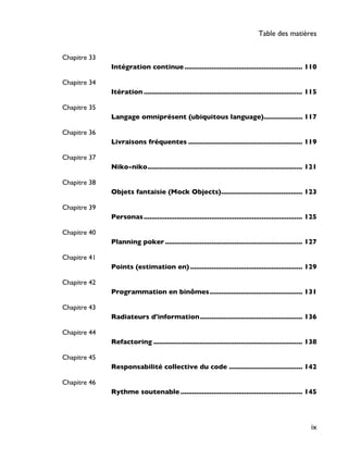 Chapitre 33
Intégration continue............................................................. 110
Chapitre 34
Itération .................................................................................. 115
Chapitre 35
Langage omniprésent (ubiquitous language).................... 117
Chapitre 36
Livraisons fréquentes ........................................................... 119
Chapitre 37
Niko-niko................................................................................ 121
Chapitre 38
Objets fantaisie (Mock Objects).......................................... 123
Chapitre 39
Personas.................................................................................. 125
Chapitre 40
Planning poker....................................................................... 127
Chapitre 41
Points (estimation en) .......................................................... 129
Chapitre 42
Programmation en binômes................................................ 131
Chapitre 43
Radiateurs d'information..................................................... 136
Chapitre 44
Refactoring ............................................................................. 138
Chapitre 45
Responsabilité collective du code ...................................... 142
Chapitre 46
Rythme soutenable ............................................................... 145
Table des matières
ix
 